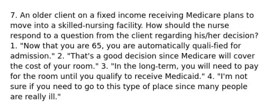 7. An older client on a fixed income receiving Medicare plans to move into a skilled-nursing facility. How should the nurse respond to a question from the client regarding his/her decision? 1. "Now that you are 65, you are automatically quali-fied for admission." 2. "That's a good decision since Medicare will cover the cost of your room." 3. "In the long-term, you will need to pay for the room until you qualify to receive Medicaid." 4. "I'm not sure if you need to go to this type of place since many people are really ill."