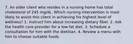 7. An older client who resides in a nursing home has total cholesterol of 245 mg/dL. Which nursing intervention is most likely to assist this client in achieving his highest level of wellness? 1. Instruct him about increasing dietary fiber. 2. Ask the health care provider for a low-fat diet. 3. Schedule a consultation for him with the dietitian. 4. Review a menu with him to choose suitable foods.