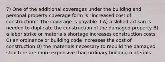 7) One of the additional coverages under the building and personal property coverage form is "increased cost of construction." The coverage is payable if A) a skilled artisan is needed to duplicate the construction of the damaged property B) a labor strike or materials shortage increases construction costs C) an ordinance or building code increases the cost of construction D) the materials necessary to rebuild the damaged structure are more expensive than ordinary building materials