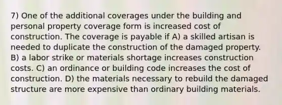 7) One of the additional coverages under the building and personal property coverage form is increased cost of construction. The coverage is payable if A) a skilled artisan is needed to duplicate the construction of the damaged property. B) a labor strike or materials shortage increases construction costs. C) an ordinance or building code increases the cost of construction. D) the materials necessary to rebuild the damaged structure are more expensive than ordinary building materials.