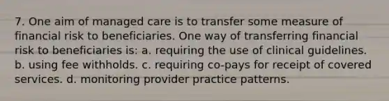 7. One aim of managed care is to transfer some measure of financial risk to beneficiaries. One way of transferring financial risk to beneficiaries is: a. requiring the use of clinical guidelines. b. using fee withholds. c. requiring co-pays for receipt of covered services. d. monitoring provider practice patterns.