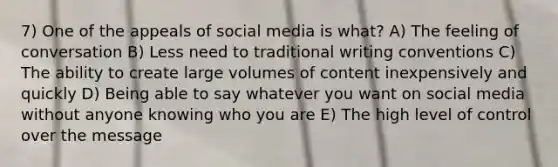 7) One of the appeals of social media is what? A) The feeling of conversation B) Less need to traditional writing conventions C) The ability to create large volumes of content inexpensively and quickly D) Being able to say whatever you want on social media without anyone knowing who you are E) The high level of control over the message