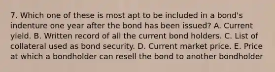 7. Which one of these is most apt to be included in a bond's indenture one year after the bond has been issued? A. Current yield. B. Written record of all the current bond holders. C. List of collateral used as bond security. D. Current market price. E. Price at which a bondholder can resell the bond to another bondholder