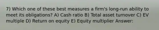 7) Which one of these best measures a firm's long-run ability to meet its obligations? A) Cash ratio B) Total asset turnover C) EV multiple D) Return on equity E) Equity multiplier Answer: