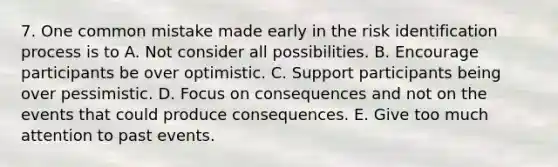 7. One common mistake made early in the risk identification process is to A. Not consider all possibilities. B. Encourage participants be over optimistic. C. Support participants being over pessimistic. D. Focus on consequences and not on the events that could produce consequences. E. Give too much attention to past events.