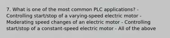 7. What is one of the most common PLC applications? - Controlling start/stop of a varying-speed electric motor - Moderating speed changes of an electric motor - Controlling start/stop of a constant-speed electric motor - All of the above