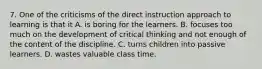 7. One of the criticisms of the direct instruction approach to learning is that it A. is boring for the learners. B. focuses too much on the development of critical thinking and not enough of the content of the discipline. C. turns children into passive learners. D. wastes valuable class time.