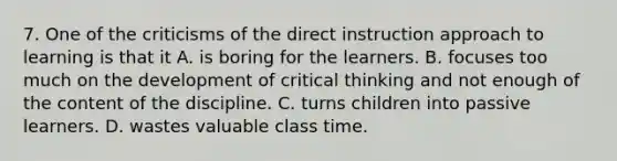 7. One of the criticisms of the direct instruction approach to learning is that it A. is boring for the learners. B. focuses too much on the development of critical thinking and not enough of the content of the discipline. C. turns children into passive learners. D. wastes valuable class time.