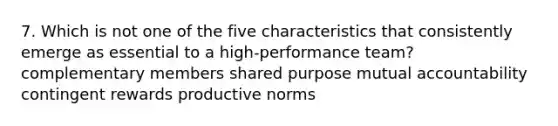 7. Which is not one of the five characteristics that consistently emerge as essential to a high-performance team? complementary members shared purpose mutual accountability contingent rewards productive norms