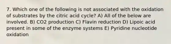 7. Which one of the following is not associated with the oxidation of substrates by the citric acid cycle? A) All of the below are involved. B) CO2 production C) Flavin reduction D) Lipoic acid present in some of the enzyme systems E) Pyridine nucleotide oxidation