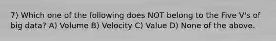 7) Which one of the following does NOT belong to the Five V's of big data? A) Volume B) Velocity C) Value D) None of the above.