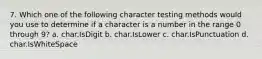 7. Which one of the following character testing methods would you use to determine if a character is a number in the range 0 through 9? a. char.IsDigit b. char.IsLower c. char.IsPunctuation d. char.IsWhiteSpace