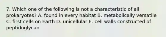 7. Which one of the following is not a characteristic of all prokaryotes? A. found in every habitat B. metabolically versatile C. first cells on Earth D. unicellular E. cell walls constructed of peptidoglycan