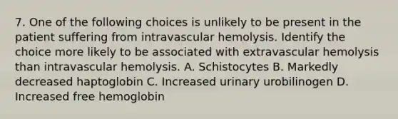 7. One of the following choices is unlikely to be present in the patient suffering from intravascular hemolysis. Identify the choice more likely to be associated with extravascular hemolysis than intravascular hemolysis. A. Schistocytes B. Markedly decreased haptoglobin C. Increased urinary urobilinogen D. Increased free hemoglobin