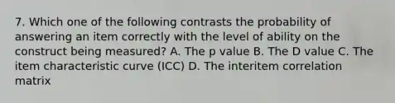 7. Which one of the following contrasts the probability of answering an item correctly with the level of ability on the construct being measured? A. The p value B. The D value C. The item characteristic curve (ICC) D. The interitem correlation matrix