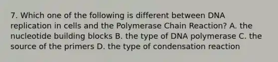 7. Which one of the following is different between DNA replication in cells and the Polymerase Chain Reaction? A. the nucleotide building blocks B. the type of DNA polymerase C. the source of the primers D. the type of condensation reaction