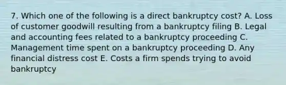 7. Which one of the following is a direct bankruptcy cost? A. Loss of customer goodwill resulting from a bankruptcy filing B. Legal and accounting fees related to a bankruptcy proceeding C. Management time spent on a bankruptcy proceeding D. Any financial distress cost E. Costs a firm spends trying to avoid bankruptcy