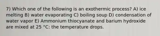 7) Which one of the following is an exothermic process? A) ice melting B) water evaporating C) boiling soup D) condensation of water vapor E) Ammonium thiocyanate and barium hydroxide are mixed at 25 °C: the temperature drops.