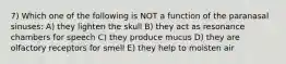 7) Which one of the following is NOT a function of the paranasal sinuses: A) they lighten the skull B) they act as resonance chambers for speech C) they produce mucus D) they are olfactory receptors for smell E) they help to moisten air