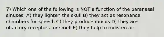 7) Which one of the following is NOT a function of the paranasal sinuses: A) they lighten the skull B) they act as resonance chambers for speech C) they produce mucus D) they are olfactory receptors for smell E) they help to moisten air