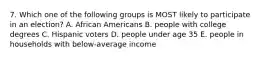 7. Which one of the following groups is MOST likely to participate in an election? A. African Americans B. people with college degrees C. Hispanic voters D. people under age 35 E. people in households with below-average income