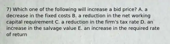 7) Which one of the following will increase a bid price? A. a decrease in the fixed costs B. a reduction in the net working capital requirement C. a reduction in the firm's tax rate D. an increase in the salvage value E. an increase in the required rate of return