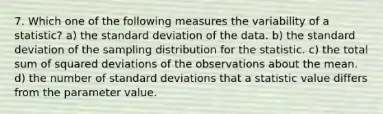 7. Which one of the following measures the variability of a statistic? a) the standard deviation of the data. b) the standard deviation of the sampling distribution for the statistic. c) the total sum of squared deviations of the observations about the mean. d) the number of standard deviations that a statistic value differs from the parameter value.