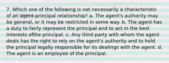 7. Which one of the following is not necessarily a characteristic of an agent-principal relationship? a. The agent's authority may be general, or it may be restricted in some way. b. The agent has a duty to fairly represent the principal and to act in the best interests ofthe principal. c. Any third party with whom the agent deals has the right to rely on the agent's authority and to hold the principal legally responsible for its dealings with the agent. d. The agent is an employee of the principal.