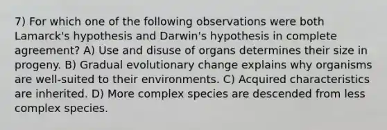 7) For which one of the following observations were both Lamarck's hypothesis and Darwin's hypothesis in complete agreement? A) Use and disuse of organs determines their size in progeny. B) Gradual evolutionary change explains why organisms are well-suited to their environments. C) Acquired characteristics are inherited. D) More complex species are descended from less complex species.