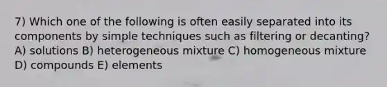 7) Which one of the following is often easily separated into its components by simple techniques such as filtering or decanting? A) solutions B) heterogeneous mixture C) homogeneous mixture D) compounds E) elements