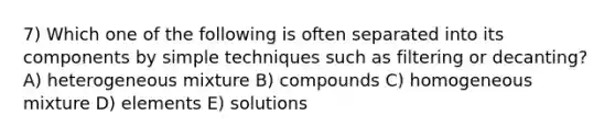 7) Which one of the following is often separated into its components by simple techniques such as filtering or decanting? A) heterogeneous mixture B) compounds C) homogeneous mixture D) elements E) solutions