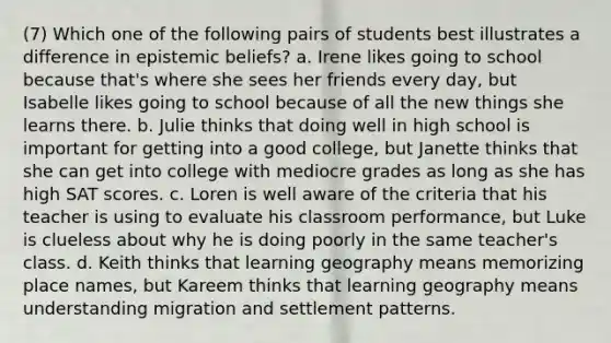 (7) Which one of the following pairs of students best illustrates a difference in epistemic beliefs? a. Irene likes going to school because that's where she sees her friends every day, but Isabelle likes going to school because of all the new things she learns there. b. Julie thinks that doing well in high school is important for getting into a good college, but Janette thinks that she can get into college with mediocre grades as long as she has high SAT scores. c. Loren is well aware of the criteria that his teacher is using to evaluate his classroom performance, but Luke is clueless about why he is doing poorly in the same teacher's class. d. Keith thinks that learning geography means memorizing place names, but Kareem thinks that learning geography means understanding migration and settlement patterns.