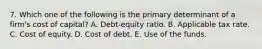 7. Which one of the following is the primary determinant of a firm's cost of capital? A. Debt-equity ratio. B. Applicable tax rate. C. Cost of equity. D. Cost of debt. E. Use of the funds.