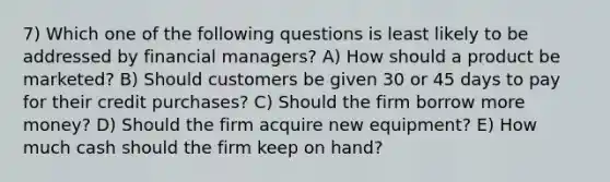 7) Which one of the following questions is least likely to be addressed by financial managers? A) How should a product be marketed? B) Should customers be given 30 or 45 days to pay for their credit purchases? C) Should the firm borrow more money? D) Should the firm acquire new equipment? E) How much cash should the firm keep on hand?