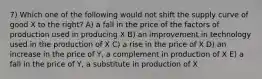 7) Which one of the following would not shift the supply curve of good X to the right? A) a fall in the price of the factors of production used in producing X B) an improvement in technology used in the production of X C) a rise in the price of X D) an increase in the price of Y, a complement in production of X E) a fall in the price of Y, a substitute in production of X