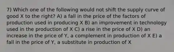 7) Which one of the following would not shift the supply curve of good X to the right? A) a fall in the price of the factors of production used in producing X B) an improvement in technology used in the production of X C) a rise in the price of X D) an increase in the price of Y, a complement in production of X E) a fall in the price of Y, a substitute in production of X