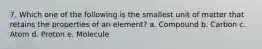 7. Which one of the following is the smallest unit of matter that retains the properties of an element? a. Compound b. Carbon c. Atom d. Proton e. Molecule