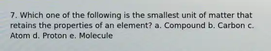 7. Which one of the following is the smallest unit of matter that retains the properties of an element? a. Compound b. Carbon c. Atom d. Proton e. Molecule