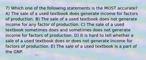 7) Which one of the following statements is the MOST accurate? A) The sale of a used textbook does generate income for factors of production. B) The sale of a used textbook does not generate income for any factor of production. C) The sale of a used textbook sometimes does and sometimes does not generate income for factors of production. D) It is hard to tell whether a sale of a used textbook does or does not generate income for factors of production. E) The sale of a used textbook is a part of the GNP.