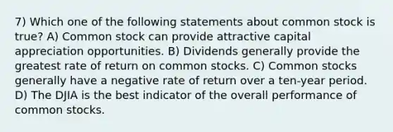 7) Which one of the following statements about common stock is true? A) Common stock can provide attractive capital appreciation opportunities. B) Dividends generally provide the greatest rate of return on common stocks. C) Common stocks generally have a negative rate of return over a ten-year period. D) The DJIA is the best indicator of the overall performance of common stocks.