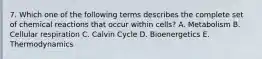 7. Which one of the following terms describes the complete set of chemical reactions that occur within cells? A. Metabolism B. Cellular respiration C. Calvin Cycle D. Bioenergetics E. Thermodynamics