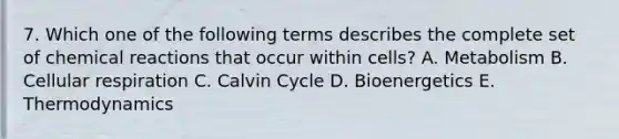 7. Which one of the following terms describes the complete set of chemical reactions that occur within cells? A. Metabolism B. Cellular respiration C. Calvin Cycle D. Bioenergetics E. Thermodynamics