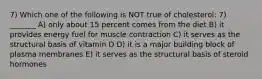 7) Which one of the following is NOT true of cholesterol: 7) _______ A) only about 15 percent comes from the diet B) it provides energy fuel for muscle contraction C) it serves as the structural basis of vitamin D D) it is a major building block of plasma membranes E) it serves as the structural basis of steroid hormones