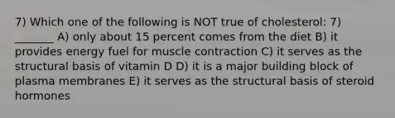 7) Which one of the following is NOT true of cholesterol: 7) _______ A) only about 15 percent comes from the diet B) it provides energy fuel for muscle contraction C) it serves as the structural basis of vitamin D D) it is a major building block of plasma membranes E) it serves as the structural basis of steroid hormones