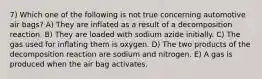 7) Which one of the following is not true concerning automotive air bags? A) They are inflated as a result of a decomposition reaction. B) They are loaded with sodium azide initially. C) The gas used for inflating them is oxygen. D) The two products of the decomposition reaction are sodium and nitrogen. E) A gas is produced when the air bag activates.