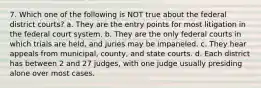 7. Which one of the following is NOT true about the federal district courts? a. They are the entry points for most litigation in the federal court system. b. They are the only federal courts in which trials are held, and juries may be impaneled. c. They hear appeals from municipal, county, and state courts. d. Each district has between 2 and 27 judges, with one judge usually presiding alone over most cases.