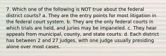 7. Which one of the following is NOT true about the federal district courts? a. They are the entry points for most litigation in the federal court system. b. They are the only federal courts in which trials are held, and juries may be impaneled. c. They hear appeals from municipal, county, and state courts. d. Each district has between 2 and 27 judges, with one judge usually presiding alone over most cases.