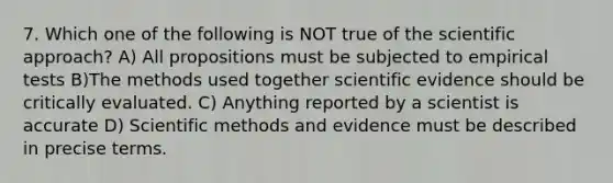 7. Which one of the following is NOT true of the scientific approach? A) All propositions must be subjected to empirical tests B)The methods used together scientific evidence should be critically evaluated. C) Anything reported by a scientist is accurate D) Scientific methods and evidence must be described in precise terms.