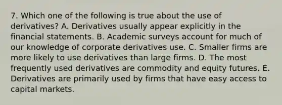 7. Which one of the following is true about the use of derivatives? A. Derivatives usually appear explicitly in the financial statements. B. Academic surveys account for much of our knowledge of corporate derivatives use. C. Smaller firms are more likely to use derivatives than large firms. D. The most frequently used derivatives are commodity and equity futures. E. Derivatives are primarily used by firms that have easy access to capital markets.