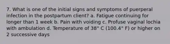 7. What is one of the initial signs and symptoms of puerperal infection in the postpartum client? a. Fatigue continuing for longer than 1 week b. Pain with voiding c. Profuse vaginal lochia with ambulation d. Temperature of 38° C (100.4° F) or higher on 2 successive days